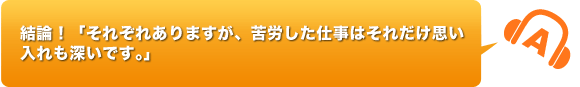 結論！「それぞれありますが、苦労した仕事はそれだけ思い入れも深いです。」