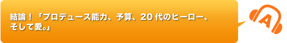 >結論！「プロデュース能力、予算、20代のヒーロー、そして愛」