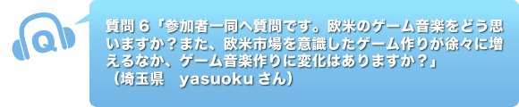 質問6「参加者一同へ質問です。欧米のゲーム音楽をどう思いますか？また、欧米市場を意識したゲーム作りが徐々に増えるなか、ゲーム音楽作りに変化はありますか？」
      （
埼玉県　yasuokuさん）