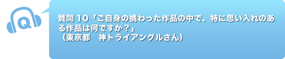 質問10「ご自身の携わった作品の中で、特に思い入れのある作品は何ですか？」東京都　神トライアングルさん）