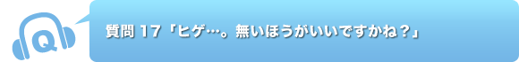 質問17「ヒゲ…。無いほうがいいですかね？」