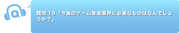 質問19「今後のゲーム音楽業界に必要なものはなんでしょうか？」